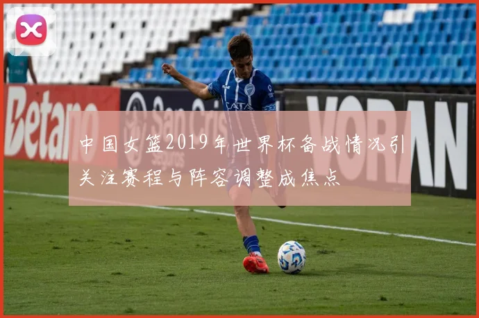 中国女篮2019年世界杯备战情况引关注赛程与阵容调整成焦点