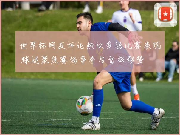 世界杯网友评论热议多场比赛表现 球迷聚焦赛场争夺与晋级形势