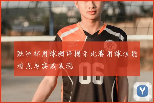 欧洲杯用球测评揭示比赛用球性能特点与实战表现