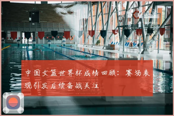中国女篮世界杯成绩回顾：赛场表现引发后续备战关注