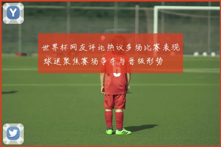 世界杯网友评论热议多场比赛表现 球迷聚焦赛场争夺与晋级形势