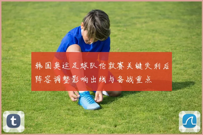 韩国奥运足球队伦敦赛关键失利后阵容调整影响出线与备战重点