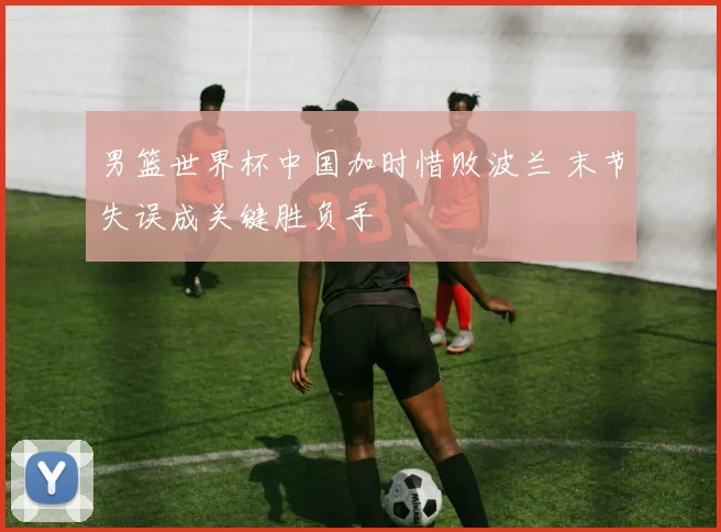 男篮世界杯中国加时惜败波兰 末节失误成关键胜负手