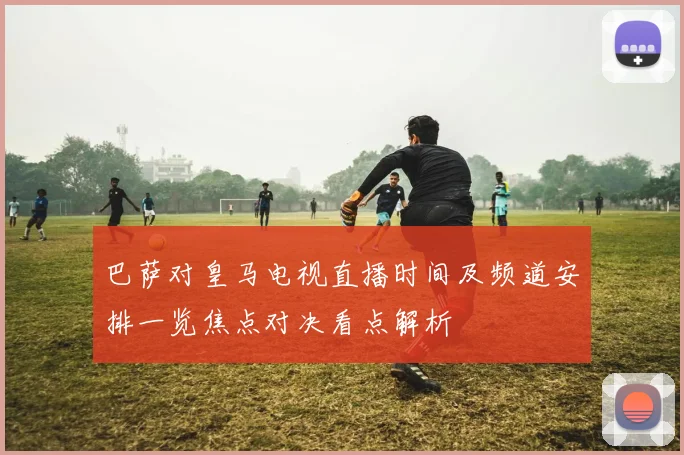 巴萨对皇马电视直播时间及频道安排一览焦点对决看点解析