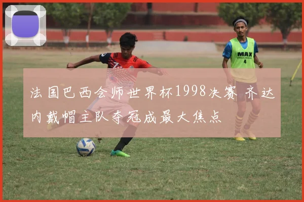 法国巴西会师世界杯1998决赛 齐达内戴帽主队夺冠成最大焦点