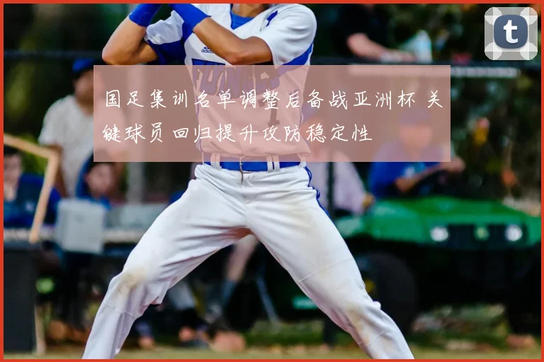 国足集训名单调整后备战亚洲杯 关键球员回归提升攻防稳定性