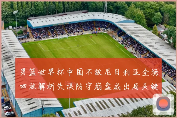 男篮世界杯中国不敌尼日利亚全场回放解析失误防守崩盘成出局关键