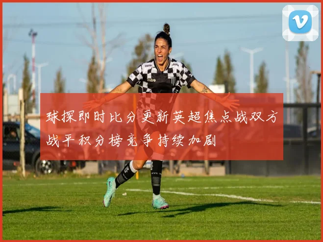 球探即时比分更新英超焦点战双方战平积分榜竞争持续加剧