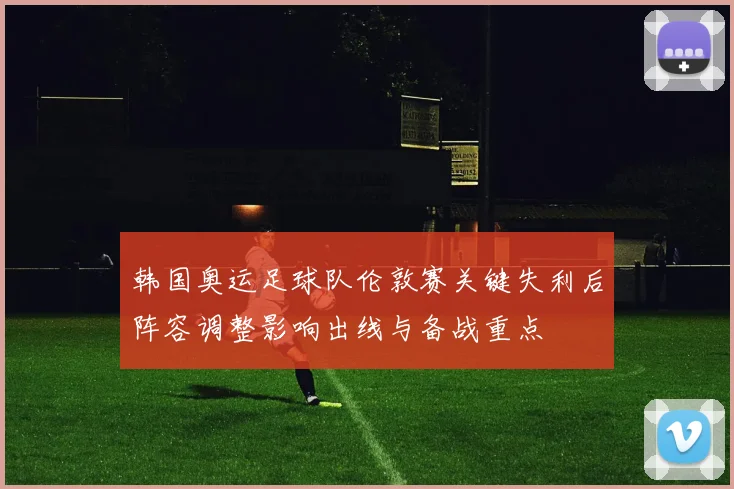韩国奥运足球队伦敦赛关键失利后阵容调整影响出线与备战重点