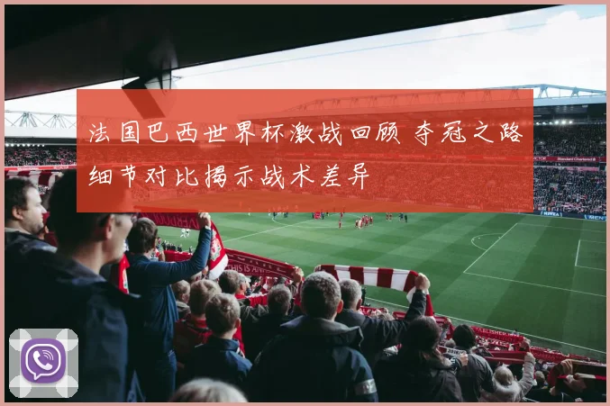 法国巴西世界杯激战回顾 夺冠之路细节对比揭示战术差异