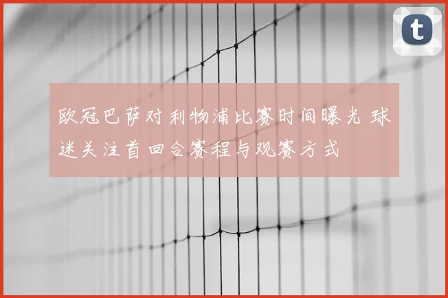 欧冠巴萨对利物浦比赛时间曝光 球迷关注首回合赛程与观赛方式