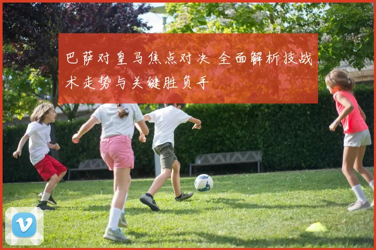 巴萨对皇马焦点对决 全面解析技战术走势与关键胜负手