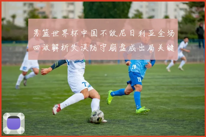 男篮世界杯中国不敌尼日利亚全场回放解析失误防守崩盘成出局关键