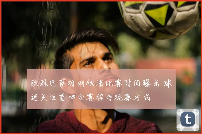 欧冠巴萨对利物浦比赛时间曝光 球迷关注首回合赛程与观赛方式