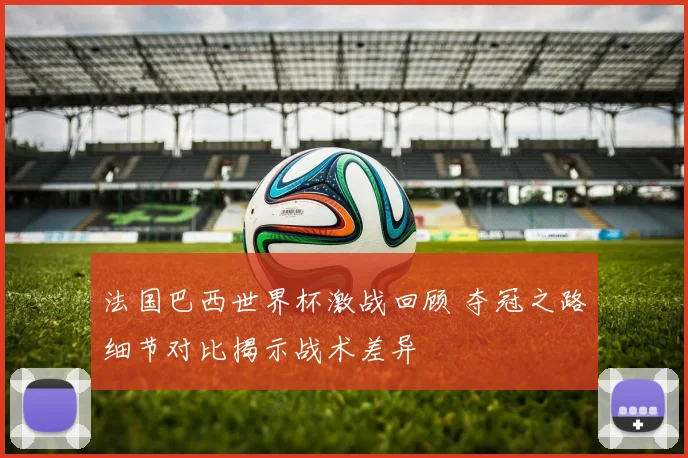 法国巴西世界杯激战回顾 夺冠之路细节对比揭示战术差异